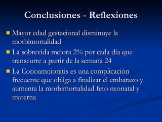 Conclusiones - Reflexiones Mayor edad gestacional disminuye la morbimortalidad  La sobrevida mejora 2% por cada día que transcurre a partir de la semana 24 La Corioamnionitis es una complicación frecuente que obliga a finalizar el embarazo y aumenta la morbimortalidad feto neonatal y materna 