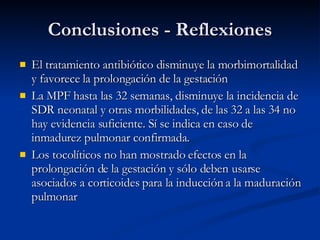 Conclusiones - Reflexiones El tratamiento antibiótico disminuye la morbimortalidad y favorece la prolongación de la gestación La MPF hasta las 32 semanas, disminuye la incidencia de SDR neonatal y otras morbilidades, de las 32 a las 34 no hay evidencia suficiente. Sí se indica en caso de inmadurez pulmonar confirmada. L os tocolíticos no han mostrado efectos en la prolongación de la gestación y sólo deben usarse asociados a corticoides para la inducción a la maduración pulmonar 