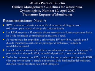 ACOG Practice Bulletin Clinical Management Guidelines for Obstetricia-Gynecologists, Number 80, April 2007. Premature Rupture of Membranes Recomendaciones Nivel A RPM de término debería ser inducida al momento del ingreso con oxitocicos, para reducir el riesgo de corioamnionitis. Las RPM mayores a 32 semanas deben manejarse en forma expectante hasta las 34 de no mediar contraindicación materna o fetal. Se recomienda dar ampicilina y eritromicina EV por 48 hs, seguido por 5 dias de tratamiento oral a fin de prolongar el embarazo y reducir la morbilidad neonatal. Un solo curso de corticoides debería ser administrado antes de la semana 32 para reducir el riesgo de SDR, mortalidad perinatal y otras morbildades. Todas las pacientes con RPM, incluidas las que se saben portadoras de EGB y las que no conocen su estado al momento de la finalización del embarazo, deberían recibir profilaxis para EGB intraparto. 