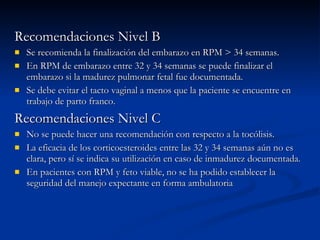Recomendaciones Nivel B Se recomienda la finalización del embarazo en RPM > 34 semanas. En RPM de embarazo entre 32 y 34 semanas se puede finalizar el embarazo si la madurez pulmonar fetal fue documentada. Se debe evitar el tacto vaginal a menos que la paciente se encuentre en trabajo de parto franco. Recomendaciones Nivel C No se puede hacer una recomendación con respecto a la tocólisis. La eficacia de los corticoesteroides entre las 32 y 34 semanas aún no es clara, pero sí se indica su utilización en caso de inmadurez documentada. En pacientes con RPM y feto viable, no se ha podido establecer la seguridad del manejo expectante en forma ambulatoria 