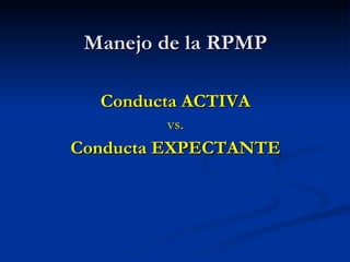 Manejo de la RPMP <ul><li>Conducta ACTIVA </li></ul><ul><li>vs. </li></ul><ul><li>Conducta EXPECTANTE </li></ul>
