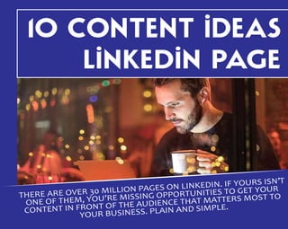 10 CONTENT IDEAS
LINKEDIN PAGE
THERE ARE OVER 30 MILLION PAGES ON LINKEDIN. IF YOURS ISN’T
ONE OF THEM, YOU’RE MISSING OPPORTUNITIES TO GET YOUR
CONTENT IN FRONT OF THE AUDIENCE THAT MATTERS MOST TO
YOUR BUSINESS. PLAIN AND SIMPLE.
 