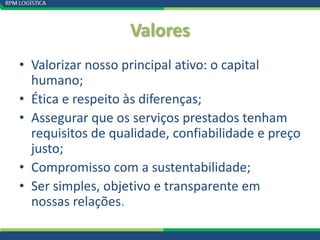 Valores
• Valorizar nosso principal ativo: o capital
  humano;
• Ética e respeito às diferenças;
• Assegurar que os serviços prestados tenham
  requisitos de qualidade, confiabilidade e preço
  justo;
• Compromisso com a sustentabilidade;
• Ser simples, objetivo e transparente em
  nossas relações.
 