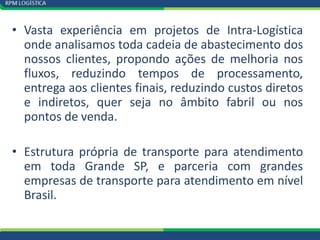 • Vasta experiência em projetos de Intra-Logística
  onde analisamos toda cadeia de abastecimento dos
  nossos clientes, propondo ações de melhoria nos
  fluxos, reduzindo tempos de processamento,
  entrega aos clientes finais, reduzindo custos diretos
  e indiretos, quer seja no âmbito fabril ou nos
  pontos de venda.

• Estrutura própria de transporte para atendimento
  em toda Grande SP, e parceria com grandes
  empresas de transporte para atendimento em nível
  Brasil.
 