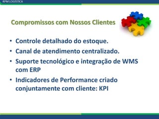 Compromissos com Nossos Clientes

• Controle detalhado do estoque.
• Canal de atendimento centralizado.
• Suporte tecnológico e integração de WMS
  com ERP
• Indicadores de Performance criado
  conjuntamente com cliente: KPI
 