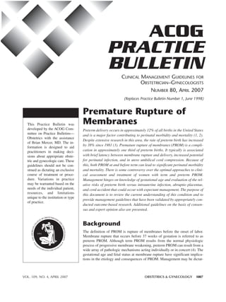 ACOG
                                                      PRACTICE
                                                      BULLETIN
                                                               CLINICAL MANAGEMENT GUIDELINES FOR
                                                                        OBSTETRICIAN–GYNECOLOGISTS
                                                                            NUMBER 80, APRIL 2007
                                                                 (Replaces Practice Bulletin Number 1, June 1998)


                                      Premature Rupture of
  This Practice Bulletin was          Membranes
  developed by the ACOG Com-          Preterm delivery occurs in approximately 12% of all births in the United States
  mittee on Practice Bulletins—       and is a major factor contributing to perinatal morbidity and mortality (1, 2).
  Obstetrics with the assistance
                                      Despite extensive research in this area, the rate of preterm birth has increased
  of Brian Mercer, MD. The in-
                                      by 38% since 1981 (3). Premature rupture of membranes (PROM) is a compli-
  formation is designed to aid
  practitioners in making deci-       cation in approximately one third of preterm births. It typically is associated
  sions about appropriate obste-      with brief latency between membrane rupture and delivery, increased potential
  tric and gynecologic care. These    for perinatal infection, and in utero umbilical cord compression. Because of
  guidelines should not be con-       this, both PROM at and before term can lead to significant perinatal morbidity
  strued as dictating an exclusive    and mortality. There is some controversy over the optimal approaches to clini-
  course of treatment or proce-       cal assessment and treatment of women with term and preterm PROM.
  dure. Variations in practice        Management hinges on knowledge of gestational age and evaluation of the rel-
  may be warranted based on the       ative risks of preterm birth versus intrauterine infection, abruptio placentae,
  needs of the individual patient,    and cord accident that could occur with expectant management. The purpose of
  resources, and limitations          this document is to review the current understanding of this condition and to
  unique to the institution or type
                                      provide management guidelines that have been validated by appropriately con-
  of practice.
                                      ducted outcome-based research. Additional guidelines on the basis of consen-
                                      sus and expert opinion also are presented.


                                      Background
                                      The definition of PROM is rupture of membranes before the onset of labor.
                                      Membrane rupture that occurs before 37 weeks of gestation is referred to as
                                      preterm PROM. Although term PROM results from the normal physiologic
                                      process of progressive membrane weakening, preterm PROM can result from a
                                      wide array of pathologic mechanisms acting individually or in concert (4). The
                                      gestational age and fetal status at membrane rupture have significant implica-
                                      tions in the etiology and consequences of PROM. Management may be dictat-



VOL. 109, NO. 4, APRIL 2007                                                    OBSTETRICS & GYNECOLOGY           1007
 