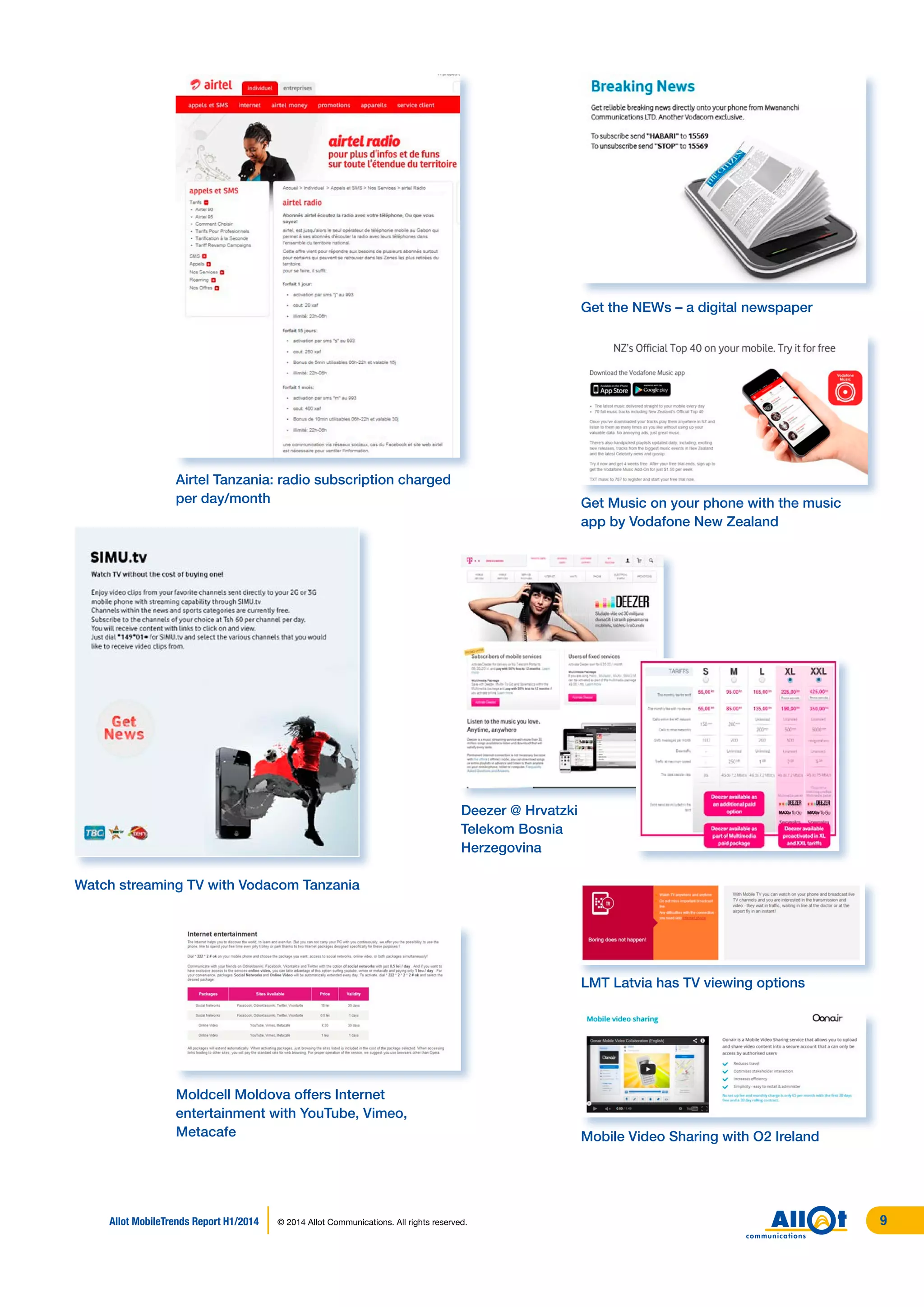 Airtel Tanzania: radio subscription charged
per day/month
Watch streaming TV with Vodacom Tanzania
Get the NEWs – a digital newspaper
Get Music on your phone with the music
app by Vodafone New Zealand
Deezer @ Hrvatzki
Telekom Bosnia
Herzegovina
Moldcell Moldova offers Internet
entertainment with YouTube, Vimeo,
Metacafe
LMT Latvia has TV viewing options
Mobile Video Sharing with O2 Ireland
Allot MobileTrends Report H1/2014 © 2014 Allot Communications. All rights reserved. 9
 