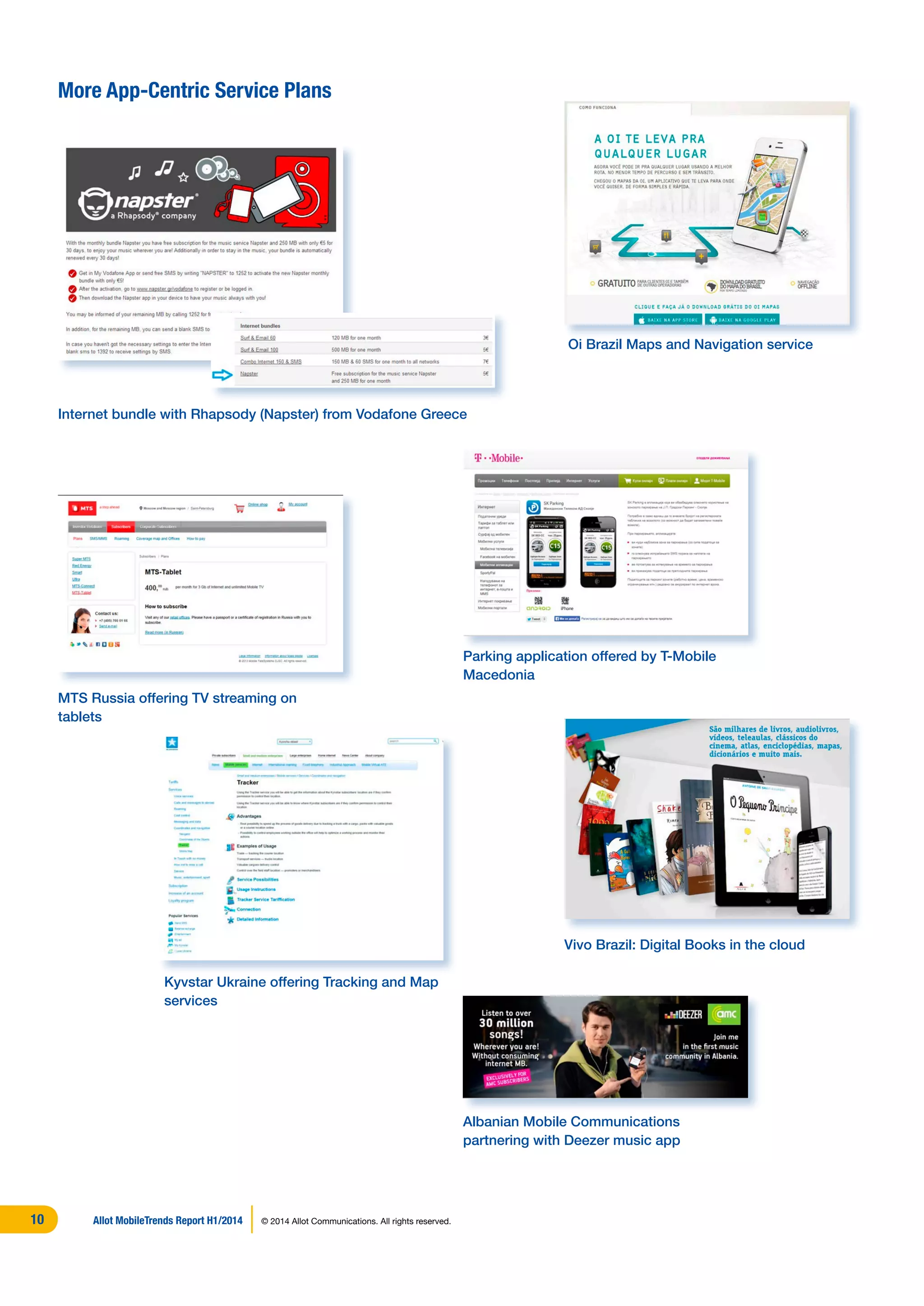 More App-Centric Service Plans
Oi Brazil Maps and Navigation service
Kyvstar Ukraine offering Tracking and Map
services
Parking application offered by T-Mobile
Macedonia
Vivo Brazil: Digital Books in the cloud
Albanian Mobile Communications
partnering with Deezer music app
MTS Russia offering TV streaming on
tablets
Internet bundle with Rhapsody (Napster) from Vodafone Greece
Allot MobileTrends Report H1/2014 © 2014 Allot Communications. All rights reserved.10
 