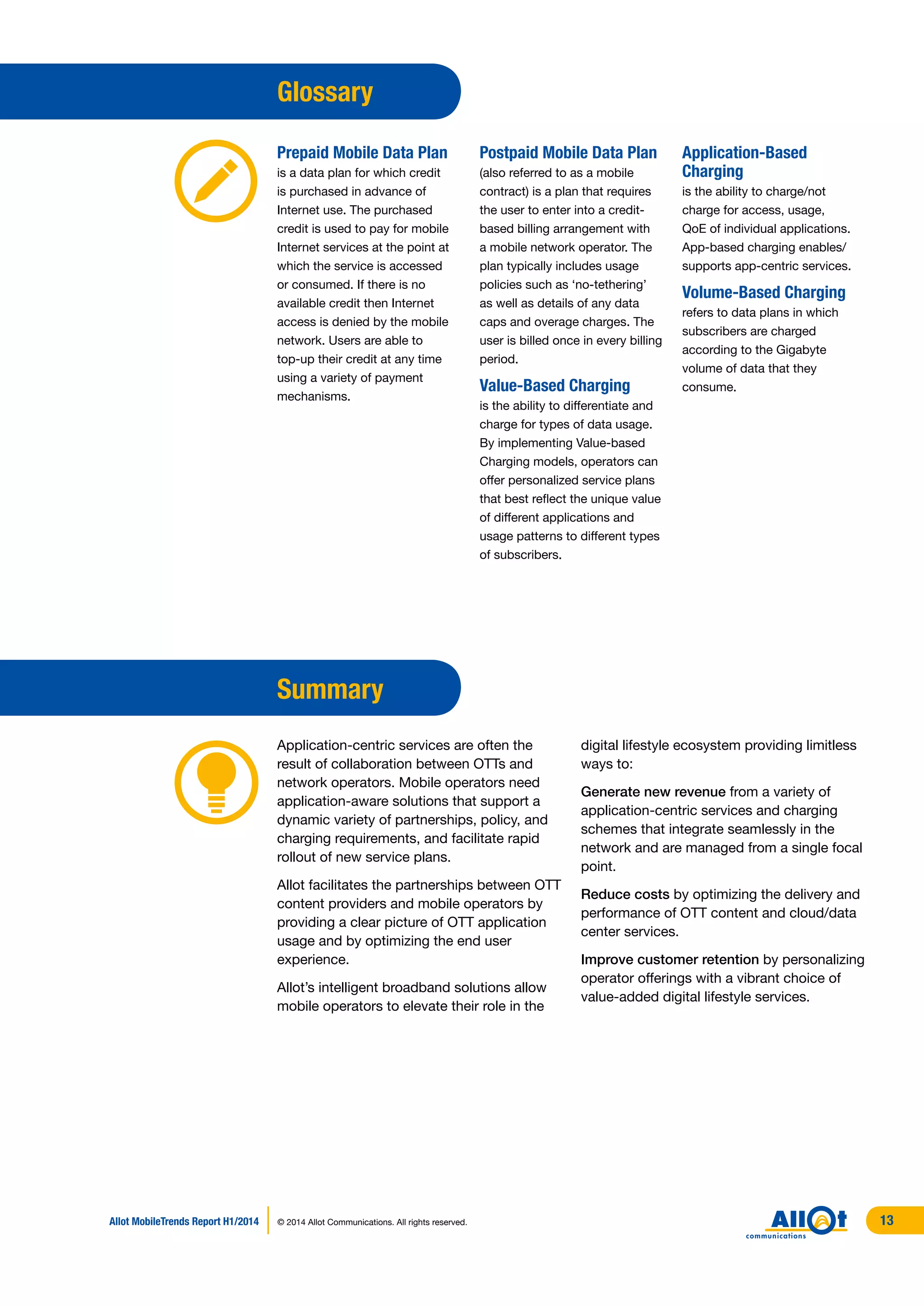 digital lifestyle ecosystem providing limitless
ways to:
Generate new revenue from a variety of
application-centric services and charging
schemes that integrate seamlessly in the
network and are managed from a single focal
point.
Reduce costs by optimizing the delivery and
performance of OTT content and cloud/data
center services.
Improve customer retention by personalizing
operator offerings with a vibrant choice of
value-added digital lifestyle services.
Glossary
Prepaid Mobile Data Plan
is a data plan for which credit
is purchased in advance of
Internet use. The purchased
credit is used to pay for mobile
Internet services at the point at
which the service is accessed
or consumed. If there is no
available credit then Internet
access is denied by the mobile
network. Users are able to
top-up their credit at any time
using a variety of payment
mechanisms.
Postpaid Mobile Data Plan
(also referred to as a mobile
contract) is a plan that requires
the user to enter into a credit-
based billing arrangement with
a mobile network operator. The
plan typically includes usage
policies such as ‘no-tethering’
as well as details of any data
caps and overage charges. The
user is billed once in every billing
period.
Value-Based Charging
is the ability to differentiate and
charge for types of data usage.
By implementing Value-based
Charging models, operators can
offer personalized service plans
that best reflect the unique value
of different applications and
usage patterns to different types
of subscribers.
Application-Based
Charging
is the ability to charge/not
charge for access, usage,
QoE of individual applications.
App-based charging enables/
supports app-centric services.
Volume-Based Charging
refers to data plans in which
subscribers are charged
according to the Gigabyte
volume of data that they
consume.
 
Summary
Application-centric services are often the
result of collaboration between OTTs and
network operators. Mobile operators need
application-aware solutions that support a
dynamic variety of partnerships, policy, and
charging requirements, and facilitate rapid
rollout of new service plans.
Allot facilitates the partnerships between OTT
content providers and mobile operators by
providing a clear picture of OTT application
usage and by optimizing the end user
experience.
Allot’s intelligent broadband solutions allow
mobile operators to elevate their role in the
Allot MobileTrends Report H1/2014 © 2014 Allot Communications. All rights reserved. 13
 