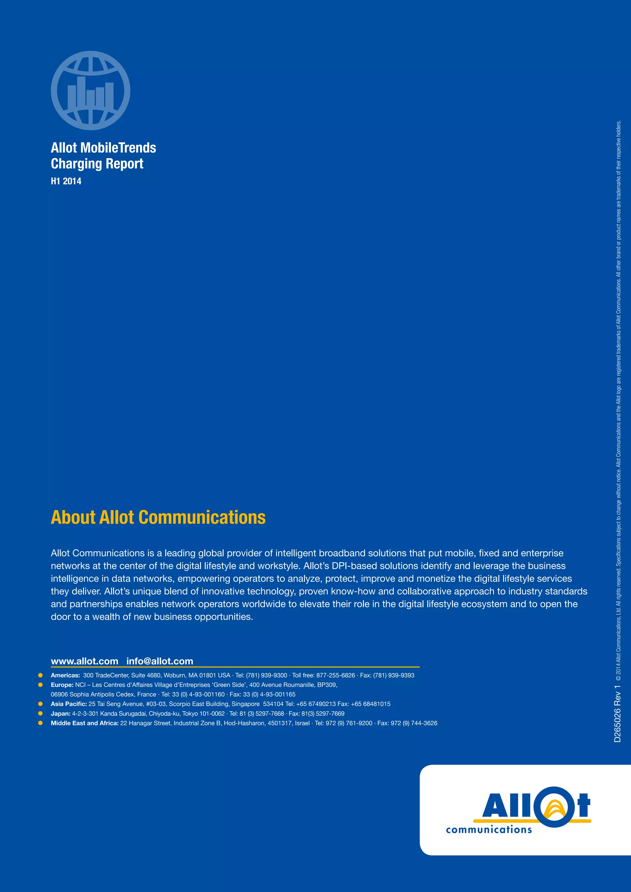 Americas: 300 TradeCenter, Suite 4680, Woburn, MA 01801 USA · Tel: (781) 939-9300 · Toll free: 877-255-6826 · Fax: (781) 939-9393
Europe: NCI – Les Centres d’Affaires Village d’Entreprises ‘Green Side’, 400 Avenue Roumanille, BP309,
06906 Sophia Antipolis Cedex, France · Tel: 33 (0) 4-93-001160 · Fax: 33 (0) 4-93-001165
Asia Pacific: 25 Tai Seng Avenue, #03-03, Scorpio East Building, Singapore 534104 Tel: +65 67490213 Fax: +65 68481015
Japan: 4-2-3-301 Kanda Surugadai, Chiyoda-ku, Tokyo 101-0062 · Tel: 81 (3) 5297-7668 · Fax: 81(3) 5297-7669
Middle East and Africa: 22 Hanagar Street, Industrial Zone B, Hod-Hasharon, 4501317, Israel · Tel: 972 (9) 761-9200 · Fax: 972 (9) 744-3626
www.allot.com info@allot.com
About Allot Communications
Allot Communications is a leading global provider of intelligent broadband solutions that put mobile, fixed and enterprise
networks at the center of the digital lifestyle and workstyle. Allot’s DPI-based solutions identify and leverage the business
intelligence in data networks, empowering operators to analyze, protect, improve and monetize the digital lifestyle services
they deliver. Allot’s unique blend of innovative technology, proven know-how and collaborative approach to industry standards
and partnerships enables network operators worldwide to elevate their role in the digital lifestyle ecosystem and to open the
door to a wealth of new business opportunities. D265026Rev1©2014AllotCommunications,Ltd.Allrightsreserved.Specificationssubjecttochangewithoutnotice.AllotCommunicationsandtheAllotlogoareregisteredtrademarksofAllotCommunications.Allotherbrandorproductnamesaretrademarksoftheirrespectiveholders.
Allot MobileTrends
Charging Report
H1 2014
 