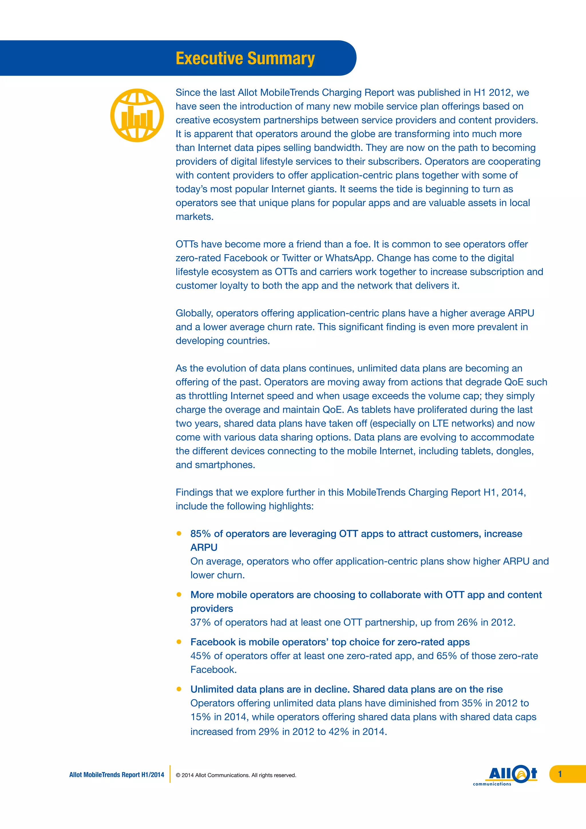 Executive Summary
Since the last Allot MobileTrends Charging Report was published in H1 2012, we
have seen the introduction of many new mobile service plan offerings based on
creative ecosystem partnerships between service providers and content providers.
It is apparent that operators around the globe are transforming into much more
than Internet data pipes selling bandwidth. They are now on the path to becoming
providers of digital lifestyle services to their subscribers. Operators are cooperating
with content providers to offer application-centric plans together with some of
today’s most popular Internet giants. It seems the tide is beginning to turn as
operators see that unique plans for popular apps and are valuable assets in local
markets.
OTTs have become more a friend than a foe. It is common to see operators offer
zero-rated Facebook or Twitter or WhatsApp. Change has come to the digital
lifestyle ecosystem as OTTs and carriers work together to increase subscription and
customer loyalty to both the app and the network that delivers it.
Globally, operators offering application-centric plans have a higher average ARPU
and a lower average churn rate. This significant finding is even more prevalent in
developing countries.
As the evolution of data plans continues, unlimited data plans are becoming an
offering of the past. Operators are moving away from actions that degrade QoE such
as throttling Internet speed and when usage exceeds the volume cap; they simply
charge the overage and maintain QoE. As tablets have proliferated during the last
two years, shared data plans have taken off (especially on LTE networks) and now
come with various data sharing options. Data plans are evolving to accommodate
the different devices connecting to the mobile Internet, including tablets, dongles,
and smartphones.
Findings that we explore further in this MobileTrends Charging Report H1, 2014,
include the following highlights:
•	 85% of operators are leveraging OTT apps to attract customers, increase
ARPU
	 On average, operators who offer application-centric plans show higher ARPU and
lower churn.
•	 More mobile operators are choosing to collaborate with OTT app and content
providers
	 37% of operators had at least one OTT partnership, up from 26% in 2012.
•	 Facebook is mobile operators’ top choice for zero-rated apps
	 45% of operators offer at least one zero-rated app, and 65% of those zero-rate
Facebook.
•	 Unlimited data plans are in decline. Shared data plans are on the rise
	 Operators offering unlimited data plans have diminished from 35% in 2012 to
15% in 2014, while operators offering shared data plans with shared data caps
increased from 29% in 2012 to 42% in 2014.
Allot MobileTrends Report H1/2014 © 2014 Allot Communications. All rights reserved. 1
 