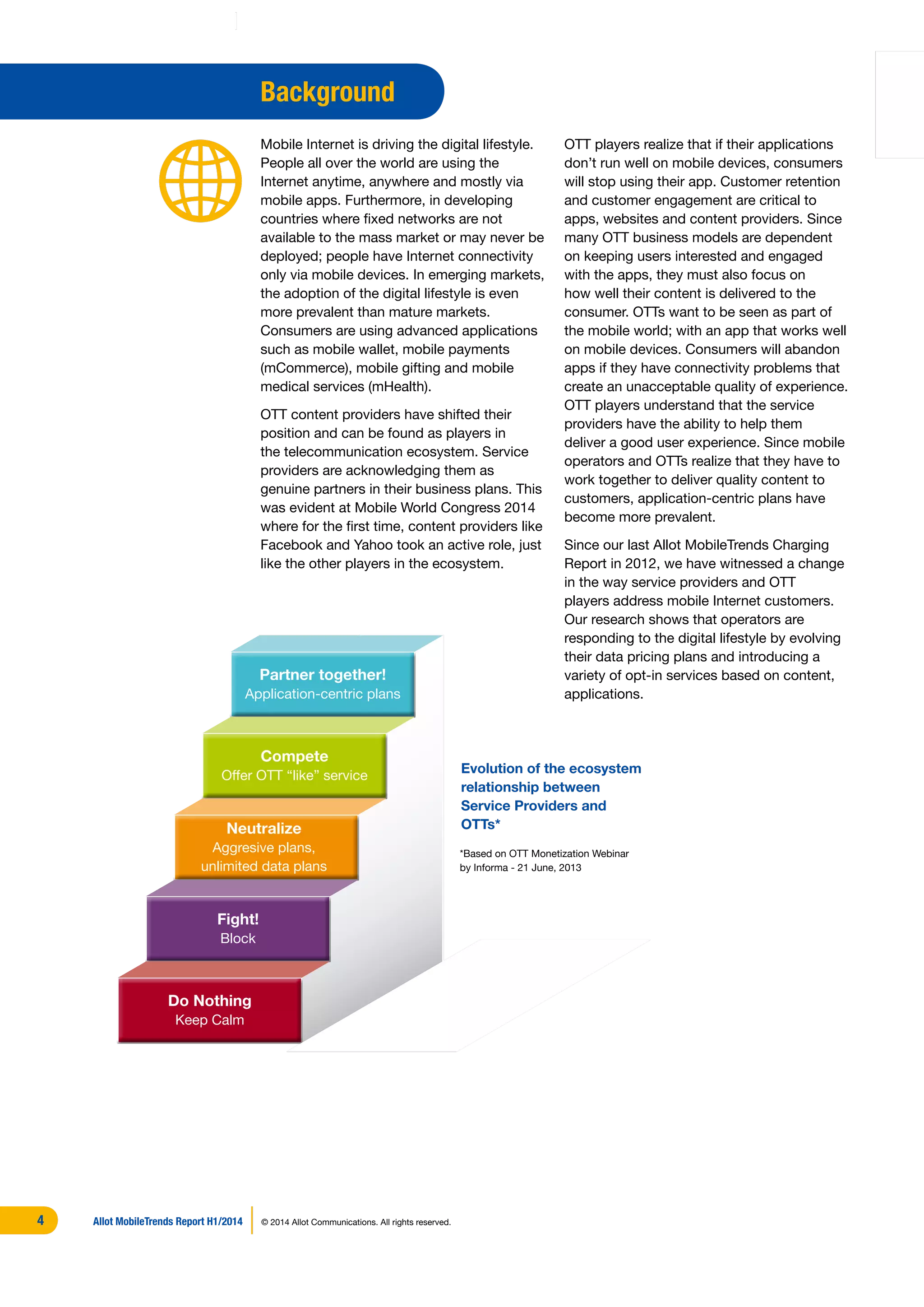 OTT players realize that if their applications
don’t run well on mobile devices, consumers
will stop using their app. Customer retention
and customer engagement are critical to
apps, websites and content providers. Since
many OTT business models are dependent
on keeping users interested and engaged
with the apps, they must also focus on
how well their content is delivered to the
consumer. OTTs want to be seen as part of
the mobile world; with an app that works well
on mobile devices. Consumers will abandon
apps if they have connectivity problems that
create an unacceptable quality of experience.
OTT players understand that the service
providers have the ability to help them
deliver a good user experience. Since mobile
operators and OTTs realize that they have to
work together to deliver quality content to
customers, application-centric plans have
become more prevalent.
Since our last Allot MobileTrends Charging
Report in 2012, we have witnessed a change
in the way service providers and OTT
players address mobile Internet customers.
Our research shows that operators are
responding to the digital lifestyle by evolving
their data pricing plans and introducing a
variety of opt-in services based on content,
applications.
Background
Mobile Internet is driving the digital lifestyle.
People all over the world are using the
Internet anytime, anywhere and mostly via
mobile apps. Furthermore, in developing
countries where fixed networks are not
available to the mass market or may never be
deployed; people have Internet connectivity
only via mobile devices. In emerging markets,
the adoption of the digital lifestyle is even
more prevalent than mature markets.
Consumers are using advanced applications
such as mobile wallet, mobile payments
(mCommerce), mobile gifting and mobile
medical services (mHealth).
OTT content providers have shifted their
position and can be found as players in
the telecommunication ecosystem. Service
providers are acknowledging them as
genuine partners in their business plans. This
was evident at Mobile World Congress 2014
where for the first time, content providers like
Facebook and Yahoo took an active role, just
like the other players in the ecosystem.
Do Nothing
Keep Calm
Fight!
Block
Neutralize
Aggresive plans,
unlimited data plans
Compete
Offer OTT “like” service
Partner together!
Application-centric plans
Evolution of the ecosystem
relationship between
Service Providers and
OTTs*
*Based on OTT Monetization Webinar
by Informa - 21 June, 2013
Allot MobileTrends Report H1/2014 © 2014 Allot Communications. All rights reserved.4
 