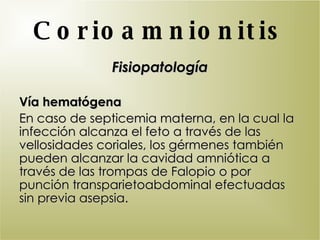 Corioamnionitis Fisiopatología Vía hematógena En caso de septicemia materna, en la cual la infección alcanza el feto a través de las vellosidades coriales, los gérmenes también pueden alcanzar la cavidad amniótica a través de las trompas de Falopio o por punción transparietoabdominal efectuadas sin previa asepsia. 