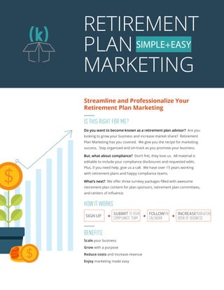 RETIREMENT
PLAN
MARKETING
SIMPLE+EASY
Streamline and Professionalize Your
Retirement Plan Marketing
INCREASEYOUR401(K)
BOOK OF BUSINESS
BENEFITS
Scale your business
Grow with a purpose
Reduce costs and increase revenue
Enjoy marketing made easy
IS THIS RIGHT FOR ME?
Do you want to become known as a retirement plan advisor? Are you
looking to grow your business and increase market share? Retirement
Plan Marketing has you covered. We give you the recipe for marketing
success. Stay organized and on-track as you promote your business.
But, what about compliance? Don’t fret, they love us. All material is
editable to include your compliance disclosures and requested edits.
Plus, if you need help, give us a call. We have over 15 years working
with retirement plans and happy compliance teams.
What’s next? We offer three turnkey packages filled with awesome
retirement plan content for plan sponsors, retirement plan committees,
and centers of influence.
SIGN UP
SUBMIT TO YOUR
COMPLIANCE TEAM
FOLLOWTHE
CALENDAR
  
HOW IT WORKS
 