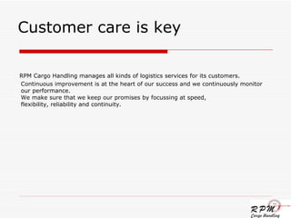 Customer care is key RPM Cargo Handling manages all kinds of logistics services for its customers. Continuous improvement is at the heart of our success and we continuously monitor our performance. We make sure that we keep our promises by focussing at speed, flexibility, reliability and continuity. 
