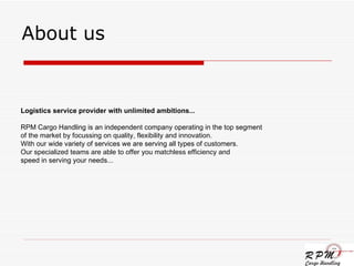 About us Logistics service provider with unlimited ambitions... RPM Cargo Handling is an independent company operating in the top segment of the market by focussing on quality, flexibility and innovation.  With our wide variety of services we are serving all types of customers.  Our specialized teams are able to offer you matchless efficiency and  speed in serving your needs...  