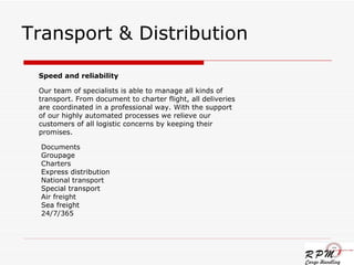 Transport & Distribution Speed and reliability Our team of specialists is able to manage all kinds of transport. From document to charter flight, all deliveries are coordinated in a professional way. With the support of our highly automated processes we relieve our customers of all logistic concerns by keeping their promises. Documents Groupage Charters Express distribution National transport Special transport Air freight Sea freight 24/7/365  