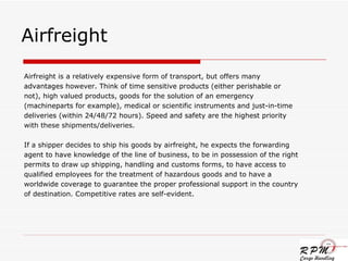 Airfreight  Airfreight is a relatively expensive form of transport, but offers many advantages however. Think of time sensitive products (either perishable or not), high valued products, goods for the solution of an emergency (machineparts for example), medical or scientific instruments and just-in-time deliveries (within 24/48/72 hours). Speed and safety are the highest priority with these shipments/deliveries.  If a shipper decides to ship his goods by airfreight, he expects the forwarding agent to have knowledge of the line of business, to be in possession of the right permits to draw up shipping, handling and customs forms, to have access to qualified employees for the treatment of hazardous goods and to have a worldwide coverage to guarantee the proper professional support in the country of destination. Competitive rates are self-evident. 