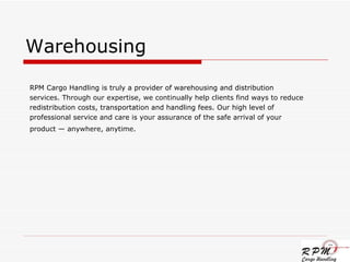 Warehousing RPM Cargo Handling is truly a provider of warehousing and distribution services. Through our expertise, we continually help clients find ways to reduce redistribution costs, transportation and handling fees. Our high level of  professional service and care is your assurance of the safe arrival of your product — anywhere, anytime.   