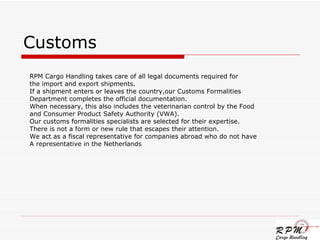 Customs RPM Cargo Handling takes care of all legal documents required for  the import and export shipments. If a shipment enters or leaves the country,our Customs Formalities Department completes the official documentation. When necessary, this also includes the veterinarian control by the Food  and Consumer Product Safety Authority (VWA).  Our customs formalities specialists are selected for their expertise. There is not a form or new rule that escapes their attention.  We act as a fiscal representative for companies abroad who do not have  A representative in the Netherlands 