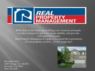 RPM takes on the challenge of filling your vacancies promptly
            in order to improve cash flow, create stability, and provide
                              well-qualified tenants.
          Real Property Management’s goals is to exceed the expectations
                   Of our property owners…. Every single day!




Riverside Office
1600 Chicago Ave, Ste R11
Riverside, CA 92507
(951) 784-2020
 