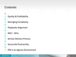 6
0
1 Quality & Profitability
0
2 Managing Complexity
0
3 Playbooks Alignment
0
4 RACI - Who
0
5 Service Delivery Process
0
6 Successful Partnership
0
7 PM in an Agency Environment
Contents
 