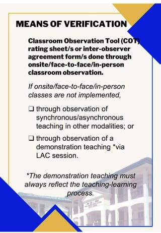 Classroom Observation Tool (COT)
rating sheet/s or inter-observer
agreement form/s done through
onsite/face-to-face/in-person
classroom observation.
MEANS OF VERIFICATION
If onsite/face-to-face/in-person
classes are not implemented,
❑ through observation of
synchronous/asynchronous
teaching in other modalities; or
❑ through observation of a
demonstration teaching *via
LAC session.
*The demonstration teaching must
always reflect the teaching-learning
process.
 