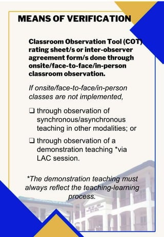 Classroom Observation Tool (COT)
rating sheet/s or inter-observer
agreement form/s done through
onsite/face-to-face/in-person
classroom observation.
MEANS OF VERIFICATION
If onsite/face-to-face/in-person
classes are not implemented,
❑ through observation of
synchronous/asynchronous
teaching in other modalities; or
❑ through observation of a
demonstration teaching *via
LAC session.
*The demonstration teaching must
always reflect the teaching-learning
process.
 