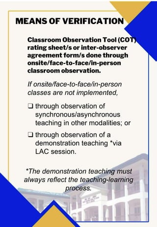 Classroom Observation Tool (COT)
rating sheet/s or inter-observer
agreement form/s done through
onsite/face-to-face/in-person
classroom observation.
MEANS OF VERIFICATION
If onsite/face-to-face/in-person
classes are not implemented,
❑ through observation of
synchronous/asynchronous
teaching in other modalities; or
❑ through observation of a
demonstration teaching *via
LAC session.
*The demonstration teaching must
always reflect the teaching-learning
process.
 
