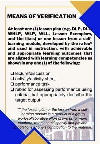 At least one (1) lesson plan (e.g. DLP, DLL,
WHLP, WLP, WLL, Lesson Exemplars,
and the likes) or one lesson from a self-
learning module, developed by the ratee*
and used in instruction, with achievable
and appropriate learning outcomes that
are aligned with learning competencies as
shown in any one (1) of the following:
MEANS OF VERIFICATION
❑ lecture/discussion
❑ activity/activity sheet
❑ performance task
❑ rubric for assessing performance using
criteria that appropriately describe the
target output
*If the lesson plan or the lesson from a self-
learning module is a product of a group
work/collaborative effort of two (2) or more
teachers, ratee should specify and provide
annotations of one’s contribution to the material.
 