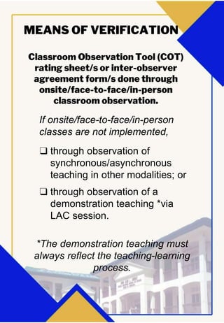 Classroom Observation Tool (COT)
rating sheet/s or inter-observer
agreement form/s done through
onsite/face-to-face/in-person
classroom observation.
MEANS OF VERIFICATION
If onsite/face-to-face/in-person
classes are not implemented,
❑ through observation of
synchronous/asynchronous
teaching in other modalities; or
❑ through observation of a
demonstration teaching *via
LAC session.
*The demonstration teaching must
always reflect the teaching-learning
process.
 