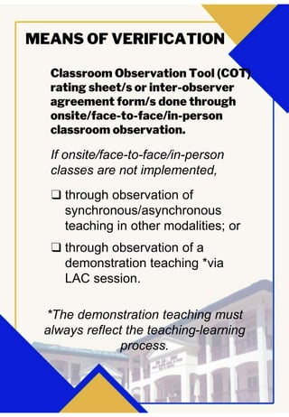 Classroom Observation Tool (COT)
rating sheet/s or inter-observer
agreement form/s done through
onsite/face-to-face/in-person
classroom observation.
MEANS OF VERIFICATION
If onsite/face-to-face/in-person
classes are not implemented,
❑ through observation of
synchronous/asynchronous
teaching in other modalities; or
❑ through observation of a
demonstration teaching *via
LAC session.
*The demonstration teaching must
always reflect the teaching-learning
process.
 