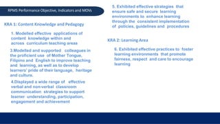 KRA 1: Content Knowledge and Pedagogy
1. Modelled effective applications of
content knowledge within and
across curriculum teaching areas
3.Modelled and supported colleagues in
the proficient use of Mother Tongue,
Filipino and English to improve teaching
and learning, as well as to develop
learners’ pride of their language, heritage
and culture.
4.Displayed a wide range of effective
verbal and non-verbal classroom
communication strategies to support
learner understanding, participation,
engagement and achievement
RPMS Performance Objective, Indicators and MOVs
5. Exhibited effective strategies that
ensure safe and secure learning
environments to enhance learning
through the consistent implementation
of policies, guidelines and procedures
KRA 2: Learning Area
6. Exhibited effective practices to foster
learning environments that promote
fairness, respect and care to encourage
learning
 