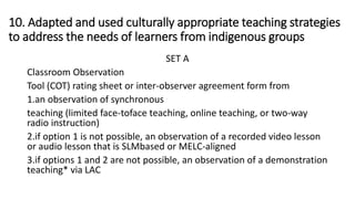 10. Adapted and used culturally appropriate teaching strategies
to address the needs of learners from indigenous groups
SET A
Classroom Observation
Tool (COT) rating sheet or inter-observer agreement form from
1.an observation of synchronous
teaching (limited face-toface teaching, online teaching, or two-way
radio instruction)
2.if option 1 is not possible, an observation of a recorded video lesson
or audio lesson that is SLMbased or MELC-aligned
3.if options 1 and 2 are not possible, an observation of a demonstration
teaching* via LAC
 