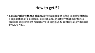 How to get 5?
• Collaborated with the community stakeholder in the implementation
/ completion of a program, project, and/or activity that maintains a
learning environment responsive to community contexts as evidenced
by MOV No. 1
 