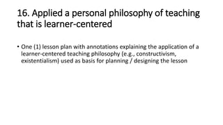 16. Applied a personal philosophy of teaching
that is learner-centered
• One (1) lesson plan with annotations explaining the application of a
learner-centered teaching philosophy (e.g., constructivism,
existentialism) used as basis for planning / designing the lesson
 