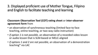 3. Displayed proficient use of Mother Tongue, Filipino
and English to facilitate teaching and learning
Classroom Observation Tool (COT) rating sheet or inter-observer
agreement form from
• an observation of synchronous teaching (limited face-to face
teaching, online teaching, or two-way radio instruction)
• if option 1 is not possible, an observation of a recorded video lesson
or audio lesson that is SLM-based or MELC-aligned
• if options 1 and 2 are not possible, an observation of a demonstration
teaching* via LAC
 