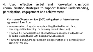 4. Used effective verbal and non-verbal classroom
communication strategies to support learner understanding,
participation, engagement and achievement
Classroom Observation Tool (COT) rating sheet or inter-observer
agreement form from
• an observation of synchronous teaching (limited face-to face
teaching, online teaching, or two-way radio instruction)
• if option 1 is not possible, an observation of a recorded video lesson
or audio lesson that is SLM-based or MELC-aligned
• if options 1 and 2 are not possible, an observation of a demonstration
teaching* via LAC
 