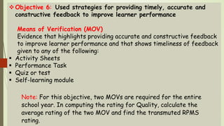 Objective 6: Used strategies for providing timely, accurate and
constructive feedback to improve learner performance
Means of Verification (MOV)
Evidence that highlights providing accurate and constructive feedback
to improve learner performance and that shows timeliness of feedback
given to any of the following:
 Activity Sheets
 Performance Task
 Quiz or test
 Self-learning module
Note: For this objective, two MOVs are required for the entire
school year. In computing the rating for Quality, calculate the
average rating of the two MOV and find the transmuted RPMS
rating.
 