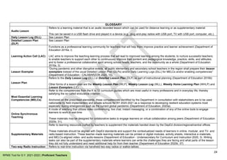 24
RPMS Tool for S.Y. 2021-2022 | Proficient Teachers
GLOSSARY
Audio Lesson
Refers to a learning material that is an audio recorded lesson which can be used for distance learning or as supplementary material
This can be saved in a USB flash drive and played in a device (e.g., plug-and-play radios with USB port, TV with USB port, computer, etc.).
Daily Lesson Log (DLL) See Lesson Plan
Detailed Lesson Plan
(DLP)
See Lesson Plan
Learning Action Cell (LAC)
Functions as a professional learning community for teachers that will help them improve practice and learner achievement (Department of
Education 2016a, i)
LAC aims to improve the teaching-learning process that will lead to improved learning among the students; to nurture successful teachers;
to enable teachers to support each other to continuously improve their content and pedagogical knowledge, practice, skills, and attitudes;
and to foster a professional collaborative spirit among school heads, teachers, and the community as a whole (Department of Education
2016a, 3).
Lesson Exemplar
“During pandemic and other disruptive events, all public elementary and secondary school teachers in the region shall prepare their lesson
exemplars instead of the usual Detailed Lesson Plan (DLPs) and/or Daily Learning Logs (DLL) for MELCs and/or enabling competencies”
(Department of Education - CALABARZON 2020, 10).
Lesson Plan
Refers to the Daily Lesson Log (DLL) or Detailed Lesson Plan (DLP) as part of instructional planning (Department of Education 2016b)
Other forms of a lesson plan are the Weekly Lesson Plan (WLP), Weekly Lesson Log (WLL), Weekly Home Learning Plan (WHLP) and
Lesson Exemplars (LE).
Most Essential Learning
Competencies (MELCs)
Refer to the competencies from the K to 12 curriculum guides which are most useful in many professions and in everyday life, thereby
satisfying the so-called endurance criterion.
Anchored on the prescribed standards, these competencies identified by the Department in consultation with stakeholders are to be used
nationwide by field implementers and private schools for SY 2020-2021 as a response to developing resilient education systems most
especially during emergencies such as the current global pandemic (Department of Education, 2020a).
Online Synchronous
Teaching
A mode of teaching that utilizes video conferencing, live chat, instant messaging, or a combination of any of the online tools to engage
learners to work in real-time
These materials may be designed for collaborative tasks to engage learners on virtual collaboration among peers (Department of Education
2020b, 31).
Supplementary Materials
Refer to learning resources crafted by teachers to supplement the materials handed down by the DepEd division/regional/central offices
These materials should be aligned with DepEd standards and support the contextualized needs of learners in online, modular, and TV- and
radio-based instruction. These teacher-made learning materials can be printed or digital modules, activity sheets, interactive e-materials,
and MELCs-aligned video- and audio-lessons (Department of Education - Undersecretary for Curriculum and Instruction 2020, 3). Writing
tasks can also be part of the supplementary materials where learners can write the challenges they are facing and what parts of the lesson
they did not fully understand and need additional help for from their teacher (Department of Education 2020b, 37)
Two-way Radio Instruction Refers to real-time instruction via handheld two-way radios or walkie-talkies.
 