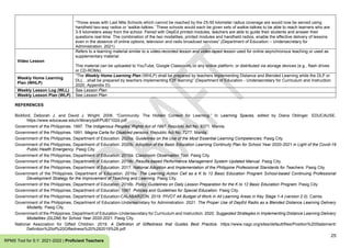 25
RPMS Tool for S.Y. 2021-2022 | Proficient Teachers
“Those areas with Last Mile Schools which cannot be reached by the 25-50 kilometer radius coverage are would now be served using
handheld two-way radios or ‘walkie-talkies.’ These schools would each be given sets of walkie-talkies to be able to reach learners who are
3-5 kilometers away from the school. Paired with DepEd printed modules, teachers are able to guide their students and answer their
questions real-time. The combination of the two modalities, printed modules and handheld radios, enable the effective delivery of lessons
even in the absence of online options, television and radio broadcast services” (Department of Education – Undersecretary for
Administration, 2021)
Video Lesson
Refers to a learning material similar to a video-recorded lesson and video-taped lesson used for online asynchronous teaching or used as
supplementary material
This material can be uploaded to YouTube, Google Classroom, or any online platform, or distributed via storage devices (e.g., flash drives
or CD-ROMs).
Weekly Home Learning
Plan (WHLP)
“The Weekly Home Learning Plan (WHLP) shall be prepared by teachers implementing Distance and Blended Learning while the DLP or
DLL…shall be prepared by teachers implementing F2F learning” (Department of Education - Undersecretary for Curriculum and Instruction
2020, Appendix D).
Weekly Lesson Log (WLL) See Lesson Plan
Weekly Lesson Plan (WLP) See Lesson Plan
REFERENCES
Bickford, Deborah J. and David J. Wright. 2006. “Community: The Hidden Context for Learning.” In Learning Spaces, edited by Diana Oblinger. EDUCAUSE.
https://www.educause.edu/ir/library/pdf/PUB7102d.pdf
Government of the Philippines. 1997. The Indigenous Peoples’ Rights Act of 1997. Republic Act No. 8371. Manila.
Government of the Philippines. 1991. Magna Carta for Disabled persons. Republic Act No. 7277. Manila.
Government of the Philippines, Department of Education. 2020a. Guidelines on the Use of the Most Essential Learning Competencies. Pasig City.
Government of the Philippines, Department of Education. 2020b. Adoption of the Basic Education Learning Continuity Plan for School Year 2020-2021 in Light of the Covid-19
Public Health Emergency. Pasig City.
Government of the Philippines, Department of Education. 2019a. Classroom Observation Tool. Pasig City.
Government of the Philippines, Department of Education. 2019b. Results-based Performance Management System Updated Manual. Pasig City.
Government of the Philippines, Department of Education. 2017. National Adoption and Implementation of the Philippine Professional Standards for Teachers. Pasig City.
Government of the Philippines, Department of Education. 2016a. The Learning Action Cell as a K to 12 Basic Education Program School-based Continuing Professional
Development Strategy for the Improvement of Teaching and Learning. Pasig City.
Government of the Philippines, Department of Education. 2016b. Policy Guidelines on Daily Lesson Preparation for the K to 12 Basic Education Program. Pasig City.
Government of the Philippines, Department of Education. 1987. Policies and Guidelines for Special Education. Pasig City.
Government of the Philippines, Department of Education-CALABARZON. 2019. PIVOT 4A Budget of Work in All Learning Areas in Key Stage 1-4 (version 2.0). Cainta.
Government of the Philippines, Department of Education-Undersecretary for Administration. 2021. The Proper Use of DepEd Radio as a Blended Distance Learning Delivery
Modality. Pasig City.
Government of the Philippines, Department of Education-Undersecretary for Curriculum and Instruction. 2020. Suggested Strategies in Implementing Distance Learning Delivery
Modalities (DLDM) for School Year 2020-2021. Pasig City.
National Association for Gifted Children. 2019. A Definition of Giftedness that Guides Best Practice. https://www.nagc.org/sites/default/files/Position%20Statement/
Definition%20of%20Giftedness%20%282019%29.pdf
 