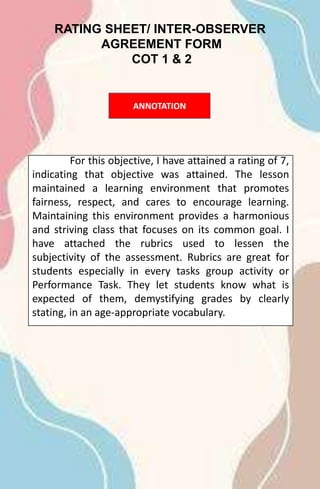 RATING SHEET/ INTER-OBSERVER
AGREEMENT FORM
COT 1 & 2
For this objective, I have attained a rating of 7,
indicating that objective was attained. The lesson
maintained a learning environment that promotes
fairness, respect, and cares to encourage learning.
Maintaining this environment provides a harmonious
and striving class that focuses on its common goal. I
have attached the rubrics used to lessen the
subjectivity of the assessment. Rubrics are great for
students especially in every tasks group activity or
Performance Task. They let students know what is
expected of them, demystifying grades by clearly
stating, in an age-appropriate vocabulary.
ANNOTATION
 