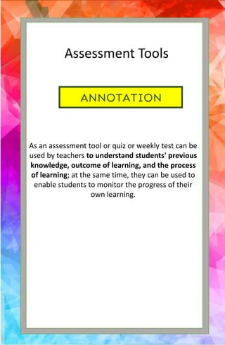 ANNOTATION
Assessment Tools
As an assessment tool or quiz or weekly test can be
used by teachers to understand students' previous
knowledge, outcome of learning, and the process
of learning; at the same time, they can be used to
enable students to monitor the progress of their
own learning.
 