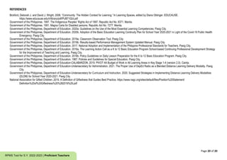Page 20 of 20
RPMS Tool for S.Y. 2022-2023 | Proficient Teachers
REFERENCES
Bickford, Deborah J. and David J. Wright. 2006. “Community: The Hidden Context for Learning.” In Learning Spaces, edited by Diana Oblinger. EDUCAUSE.
https://www.educause.edu/ir/library/pdf/PUB7102d.pdf
Government of the Philippines. 1997. The Indigenous Peoples’ Rights Act of 1997. Republic Act No. 8371. Manila.
Government of the Philippines. 1991. Magna Carta for Disabled persons. Republic Act No. 7277. Manila.
Government of the Philippines, Department of Education. 2020a. Guidelines on the Use of the Most Essential Learning Competencies. Pasig City.
Government of the Philippines, Department of Education. 2020b. Adoption of the Basic Education Learning Continuity Plan for School Year 2020-2021 in Light of the Covid-19 Public Health
Emergency. Pasig City.
Government of the Philippines, Department of Education. 2019a. Classroom Observation Tool. Pasig City.
Government of the Philippines, Department of Education. 2019b. Results-based Performance Management System Updated Manual. Pasig City.
Government of the Philippines, Department of Education. 2017. National Adoption and Implementation of the Philippine Professional Standards for Teachers. Pasig City.
Government of the Philippines, Department of Education. 2016a. The Learning Action Cell as a K to 12 Basic Education Program School-based Continuing Professional Development Strategy
for the Improvement of Teaching and Learning. Pasig City.
Government of the Philippines, Department of Education. 2016b. Policy Guidelines on Daily Lesson Preparation for the K to 12 Basic Education Program. Pasig City.
Government of the Philippines, Department of Education. 1987. Policies and Guidelines for Special Education. Pasig City.
Government of the Philippines, Department of Education-CALABARZON. 2019. PIVOT 4A Budget of Work in All Learning Areas in Key Stage 1-4 (version 2.0). Cainta.
Government of the Philippines, Department of Education-Undersecretary for Administration. 2021. The Proper Use of DepEd Radio as a Blended Distance Learning Delivery Modality. Pasig
City.
Government of the Philippines, Department of Education-Undersecretary for Curriculum and Instruction. 2020. Suggested Strategies in Implementing Distance Learning Delivery Modalities
(DLDM) for School Year 2020-2021. Pasig City.
National Association for Gifted Children. 2019. A Definition of Giftedness that Guides Best Practice. https://www.nagc.org/sites/default/files/Position%20Statement/
Definition%20of%20Giftedness%20%282019%29.pdf
 