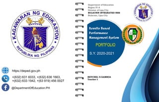 https://deped.gov.ph
+(632) 631 6033, +(632) 636 1663,
+(632) 633 1942, +(63 919) 456 0027
@DepartmentOfEducation.PH
Department of Education
Region IV-A
Division of Lipa City
BULACNIN INTEGRATED NHS
Bulacnin, Lipa City
REYCHEL O.GAMBOA
Teacher I
Results Based
Performance
Management System
PORTFOLIO
S.Y. 2020-2021
 