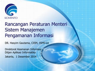 1 
Rancangan Peraturan Menteri 
Sistem Manajemen 
Pengamanan Informasi 
DR. Hasyim Gautama, CISM, ISMS-LA 
Direktorat Keamanan Informasi 
Ditjen Aplikasi Informatika 
Jakarta, 1 Desember 2014 
 