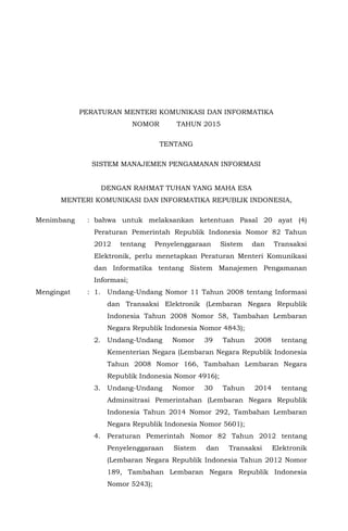 MENTERI KOMUNIKASI DAN INFORMATIKA
REPUBLIK INDONESIA
PERATURAN MENTERI KOMUNIKASI DAN INFORMATIKA
NOMOR TAHUN 2015
TENTANG
SISTEM MANAJEMEN PENGAMANAN INFORMASI
DENGAN RAHMAT TUHAN YANG MAHA ESA
MENTERI KOMUNIKASI DAN INFORMATIKA REPUBLIK INDONESIA,
Menimbang : bahwa untuk melaksankan ketentuan Pasal 20 ayat (4)
Peraturan Pemerintah Republik Indonesia Nomor 82 Tahun
2012 tentang Penyelenggaraan Sistem dan Transaksi
Elektronik, perlu menetapkan Peraturan Menteri Komunikasi
dan Informatika tentang Sistem Manajemen Pengamanan
Informasi;
Mengingat : 1. Undang-Undang Nomor 11 Tahun 2008 tentang Informasi
dan Transaksi Elektronik (Lembaran Negara Republik
Indonesia Tahun 2008 Nomor 58, Tambahan Lembaran
Negara Republik Indonesia Nomor 4843);
2. Undang-Undang Nomor 39 Tahun 2008 tentang
Kementerian Negara (Lembaran Negara Republik Indonesia
Tahun 2008 Nomor 166, Tambahan Lembaran Negara
Republik Indonesia Nomor 4916);
3. Undang-Undang Nomor 30 Tahun 2014 tentang
Adminsitrasi Pemerintahan (Lembaran Negara Republik
Indonesia Tahun 2014 Nomor 292, Tambahan Lembaran
Negara Republik Indonesia Nomor 5601);
4. Peraturan Pemerintah Nomor 82 Tahun 2012 tentang
Penyelenggaraan Sistem dan Transaksi Elektronik
(Lembaran Negara Republik Indonesia Tahun 2012 Nomor
189, Tambahan Lembaran Negara Republik Indonesia
Nomor 5243);
 