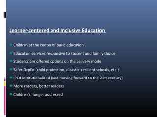 Learner-centered and Inclusive Education
Children at the center of basic education
Education services responsive to student and family choice
Students are offered options on the delivery mode
Safer DepEd (child protection, disaster-resilient schools, etc.)
IPEd institutionalized (and moving forward to the 21st century)
More readers, better readers
Children’s hunger addressed
 