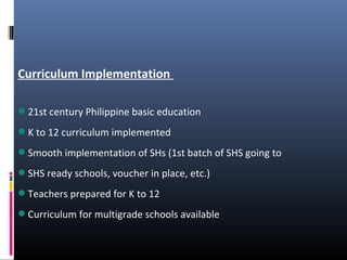 Curriculum Implementation
21st century Philippine basic education
K to 12 curriculum implemented
Smooth implementation of SHs (1st batch of SHS going to
SHS ready schools, voucher in place, etc.)
Teachers prepared for K to 12
Curriculum for multigrade schools available
 