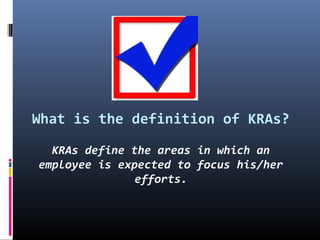 What is the definition of KRAs?
KRAs define the areas in which an
employee is expected to focus his/her
efforts.
 